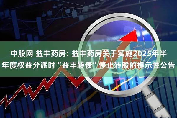 中股网 益丰药房: 益丰药房关于实施2025年半年度权益分派时“益丰转债”停止转股的提示性公告