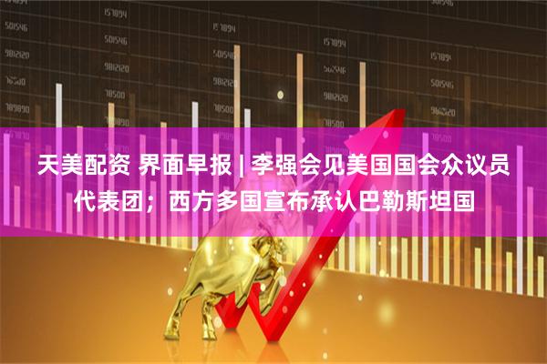 天美配资 界面早报 | 李强会见美国国会众议员代表团；西方多国宣布承认巴勒斯坦国