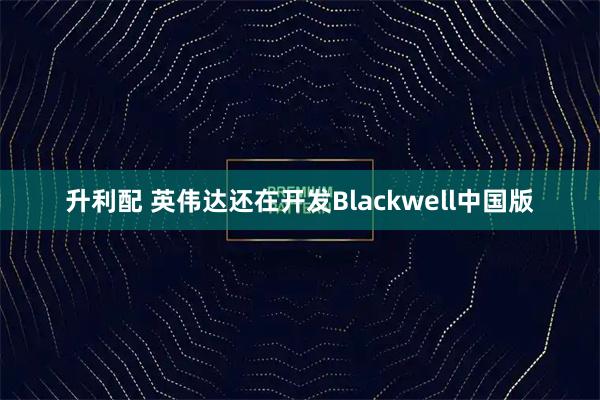 升利配 英伟达还在开发Blackwell中国版
