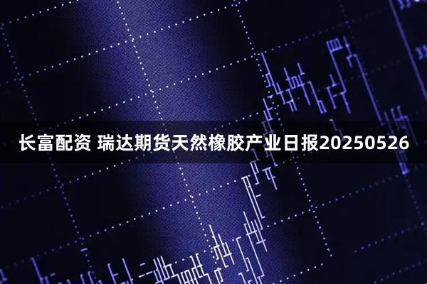 长富配资 瑞达期货天然橡胶产业日报20250526