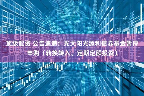 顶级配资 公告速递：光大阳光添利债券基金暂停申购（转换转入、定期定额投资）
