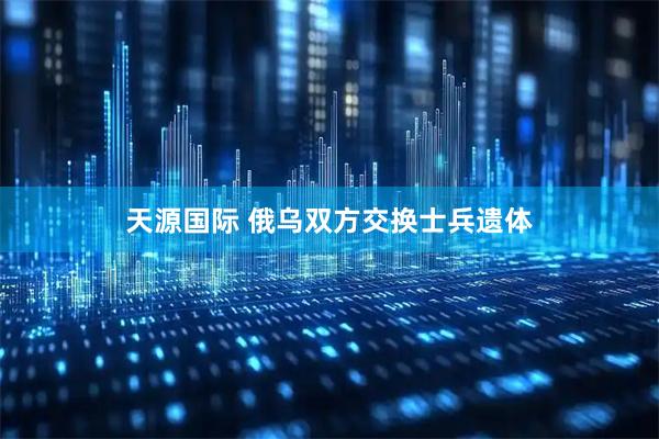 天源国际 俄乌双方交换士兵遗体