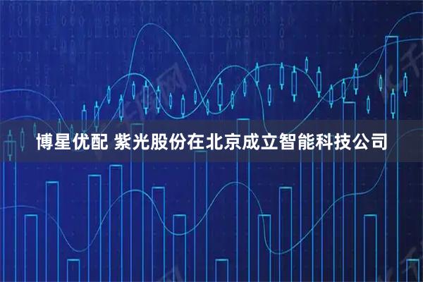 博星优配 紫光股份在北京成立智能科技公司