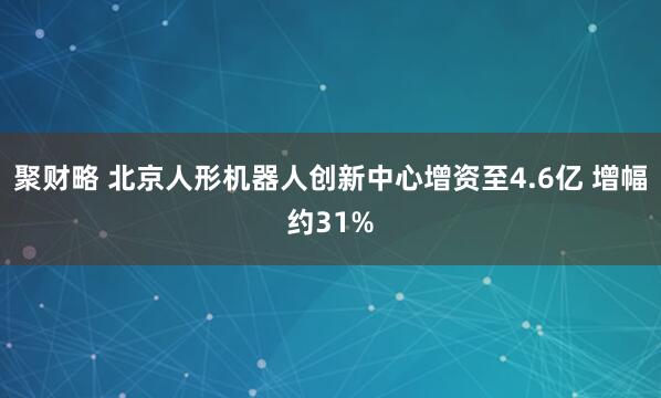 聚财略 北京人形机器人创新中心增资至4.6亿 增幅约31%