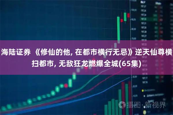 海陆证券 《修仙的他, 在都市横行无忌》逆天仙尊横扫都市, 无敌狂龙燃爆全城(65集)