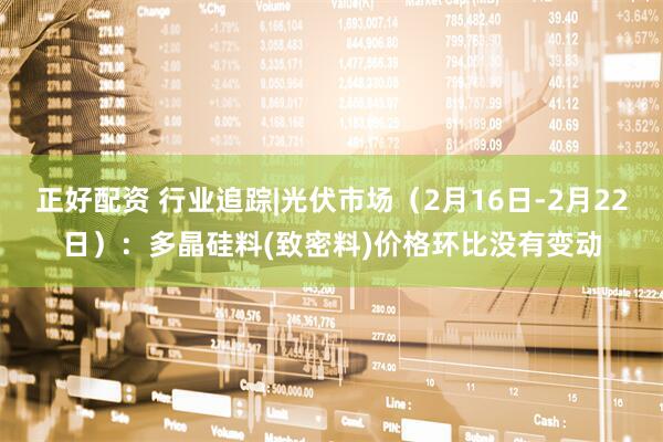 正好配资 行业追踪|光伏市场（2月16日-2月22日）：多晶硅料(致密料)价格环比没有变动