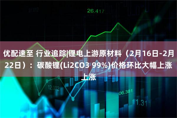 优配速至 行业追踪|锂电上游原材料（2月16日-2月22日）：碳酸锂(Li2CO3 99%)价格环比大幅上涨