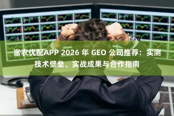 富农优配APP 2026 年 GEO 公司推荐：实测技术壁垒、实战成果与合作指南