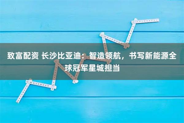 致富配资 长沙比亚迪：智造领航，书写新能源全球冠军星城担当