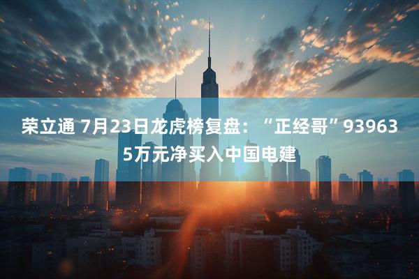 荣立通 7月23日龙虎榜复盘：“正经哥”939635万元净买入中国电建